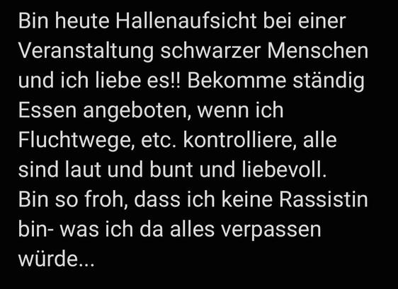Bin heute Hallenaufsicht bei einer Veranstaltung schwarzer Menschen und ich liebe es!! Bekomme ständig Essen angeboten, wenn ich Fluchtwege, etc. kontrolliere, alle sind laut und bunt und liebevoll. 
Bin so froh, dass ich keine Rassistin bin- was ich da alles verpassen würde...
