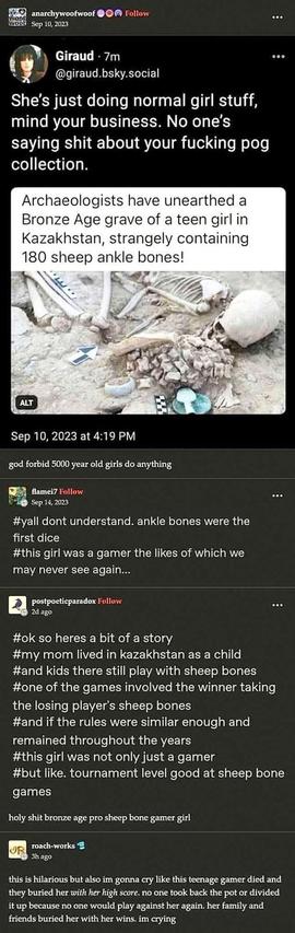 A September 10, 2023 thread (probably in tumblr? I'm not familiar enough to say for sure), by AnarchyWoofWoof, that reads, "god forbid 5000 year old girls do anything".

The post shows a screenshot of a Bluesky post by Giraud@giraud.bsky.social, which has a preview from a news article that reads: "Archaeologists have unearthed a Bronze Age grave of a teen girl in Kazakhistan, strangely containing 180 sheep ankle bones." Giraud's post reads: "She's just doing normal girl stuff, mind your business. No one's saying shit about your fucking pog collection."

flamei7's reply reads, "y'all don't understand; ankle bones were the first dice. This girl was a gamer the likes of which we may never see again."

PostPoeticParadox's reply reads: "Ok so here's a bit of a story: my mom lived in Kazakhistan as a child, and kids there still play with sheep bones. One of the games involved the winner taking the losing player's sheep bones, and if the rules were similar enough and remained throughout the years, this girl was not only just a gamer, but like, tournament level good at sheep bone games. 

AnarchyWoofWoof's reply reads: Holy shit, Bronze Age pro sheep bone gamer girl

Roach-Works reply reads: This is hilarious, but also I'm gonna cry: like this teenage gamer died and they buried her *with her high score*. No one took back the pot or divided it up, because no one would play against her again. Her family and friends buried her with her wins. I'm crying.