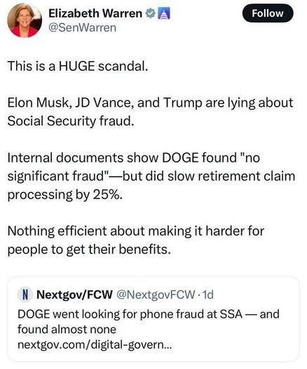 A tweet from Elizabeth Warren (@SenWarren
) reads: "This is a HUGE scandal. Elon Musk, JD Vance, and Trump are lying about Social Security fraud. Internal documents show DOGE found 'no significant fraud'—but did slow retirement claim processing by 25%. Nothing efficient about making it harder for people to get their benefits." A linked tweet from Nextgov/FCW (@NextgovFCW
) posted 1 day ago adds: "DOGE went looking for phone fraud at the SSA—and found almost none nextgov.com/digital-govern..."