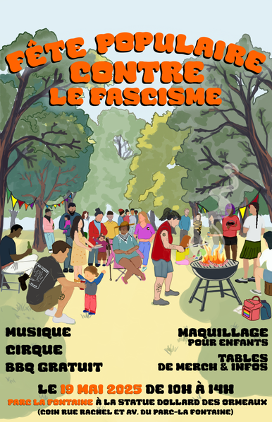 "fête populaire contre le fascisme"

Illustration de personnages dans un parc, rassemblé.es pour un BBQ.

"Musique, Cirque, BBQ gratuit, Maquillage pour enfants, Tables de merch et infos"

"Le 19 mai 2025 de 10h à 14h. Parc La Fontaine à la statue Dollars des Ormeaux. Coin rue Rachel et av. Du Parc la Fontaine"