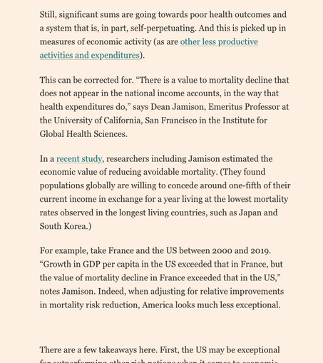 Text from limnke article
Reads 
'Still, significant sums are going towards poor health outcomes and a system that is, in part, self-perpetuating. And this is picked up in measures of economic activity (as are other less productive activities and expenditures).
This can be corrected for. “There is a value to mortality decline that does not appear in the national income accounts, in the way that health expenditures do,” says Dean Jamison, Emeritus Professor at the University of California, San Francisco in the Institute for Global Health Sciences.
In a recent study, researchers including Jamison estimated the economic value of reducing avoidable mortality. (They found populations globally are willing to concede around one-fifth of their current income in exchange for a year living at the lowest mortality rates observed in the longest living countries, such as Japan and South Korea.)
For example, take France and the US between 2000 and 2019. “Growth in GDP per capita in the US exceeded that in France, but the value of mortality decline in France exceeded that in the US,” notes Jamison. Indeed, when adjusting for relative improvements in mortality risk reduction, America looks much less exceptional.
There are a few takeaways here. First, the US may be exceptional for outperforming other rich nations when it comes to economic activity — but GDP is a deceptive measure of welfare.'