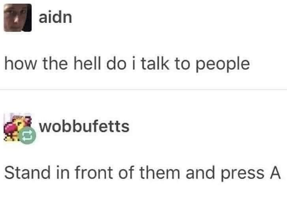 **TL;DR:** Meme joke: talking to people is like a video game—stand in front of them and press "A."

**Extracted Text:**

* aidn: how the hell do i talk to people
* wobbufetts: Stand in front of them and press A

**Image Description:**
This is a humorous meme styled as a text post exchange. The first user, "aidn", asks, "how the hell do i talk to people." The second user, "wobbufetts", responds with a joke referencing video game mechanics: "Stand in front of them and press A," implying that social interaction works like a classic RPG game. The visual style mimics Tumblr or Reddit post formats.
