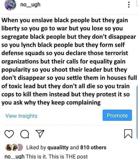 When you enslave black people but they gain liberty so you go to war but you lose so you segregate black people but they don't disappear so you lynch black people but they form self defense squads so you declare those terrorist organizations but their calls for equality gain popularity so you shoot their leader but they don't disappear so you settle them in houses full of toxic lead but they don't all die so you train cops to kill them instead but they protest it so you ask why they keep complaining