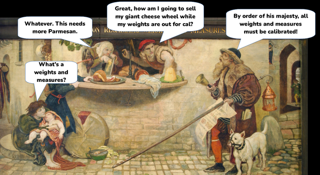 The same painting with speech bubbles added.

Old man: "By order of his majesty, all weights and measures must be calibrated!"

Grocer: "Great, how am I going to sell my giant cheese wheel while my weights are out for cal?"

Grocer's wife: "Whatever. This needs more Parmesan."

Peasant: "What's a weights and measures?"