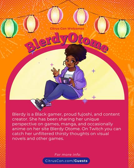 Citrus Con Welcomes
BlerdyOtome

Blerdy is a Black gamer, proud fujoshi, and content creator. She has been sharing her unique perspective on games, manga, and occasionally anime on her site Blerdy Otome. On Twitch you can catch her unfiltered thirsty thoughts on visual novels and other games.

For more info:
CitrusCon.com/Guests