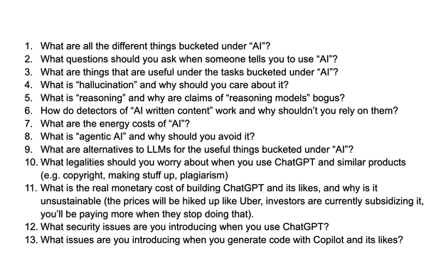 What are all the different things bucketed under “AI”?
What questions should you ask when someone tells you to use “AI”?
What are things that are useful under the tasks bucketed under “AI”?
What is “hallucination” and why should you care about it?
What is “reasoning” and why are claims of “reasoning models” bogus?
How do detectors of “AI written content” work and why shouldn’t you rely on them?
What are the energy costs of “AI”?
What is “agentic AI” and why should you avoid it?
What are alternatives to LLMs for the useful things bucketed under “AI”?
What legalities should you worry about when you use ChatGPT and similar products (e.g. copyright, making stuff up, plagiarism)
What is the real monetary cost of building ChatGPT and its likes, and why is it unsustainable (the prices will be hiked up like Uber, investors are currently subsidizing it, you’ll be paying more when they stop doing that).
What security issues are you introducing when you use ChatGPT?
What issues are you introducing when you generate code with Copilot and its likes?