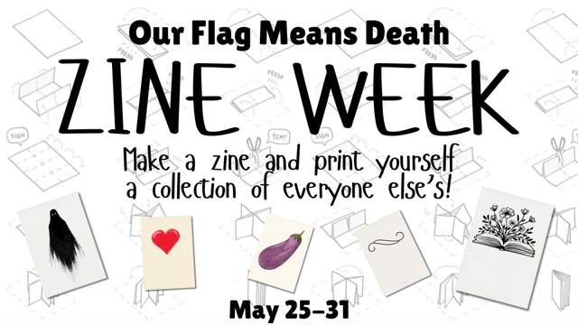 Info graphic for OFMD Zine Week. On a background image illustrating how to fold a zine, it reads, “Our Flag Means Death Zine Week – Make a zine and print yourself a collection of everyone else's! May 25 to 31.” The covers of 5 example zines are pictured, each featuring a different drawing: a spooky black ghost, a read heart, an aubergine, a curlicue, and flowers growing from the pages of a book.