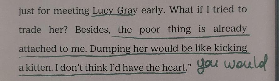 A picture of a page out of The Ballad of Songbirds and Snakes that reads "just for meeting Lucy Gray early. What if I tried to trade her? Besides, the poor thing is already attached to me. Dumping her would be like kicking a kitten. I don't think I'd have the heart". The last two sentences are underlined in green and there's a handwritten comment by me that says "you would".