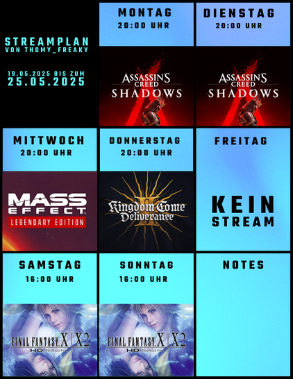 Streamplan von Thomy_Freaky für den Zeitraum vom 19.05.2025 bis zum 25.05.2025:

Montag: Ab 20:00 Uhr: Assassin’s Creed Shadows
Dienstag: Ab 20:00 Uhr: Assassin’s Creed Shadows
Mittwoch: Ab 20:00 Uhr: Mass Effect 3 (Legendary Edition)
Donnerstag: Ab 20:00 Uhr: Kingdom Come Deliverance II
Freitag: Kein Stream
Samstag: Ab 16:00 Uhr: Final Fantasy X/X-2 HD Remaster
Sonntag: Ab 16:00 Uhr: Final Fantasy X/X-2 HD Remaster