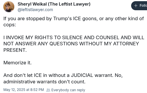 Bluestky post by Sheryl Weikal (the leftist lawyer) @leftistlawyer.com:
If you are stopped by Trump's ICE goons, or any other kind of cops:

I invoke my rights to silence and counsel and will not answer any questions without my attorney present.

Memorize it.

And don't let ICE in without a JUDICIAL warrant. No, administrative warrants don't count.

Timestamp: May 12 2025 at 8:52PM