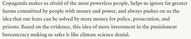 From the Teen Vogue piece linked in my post:
"Copaganda makes us afraid of the most powerless people, helps us ignore far greater harms committed by people with money and power, and always pushes on us the idea that our fears can be solved by more money for police, prosecution, and prisons. Based on the evidence, this idea of more investment in the punishment bureaucracy making us safer is like climate science denial."