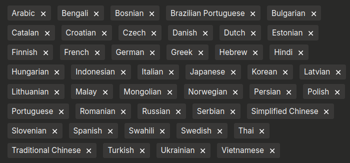 A list of languages supported by the support interface: Arabic Bengali Bosnian Brazilian Portuguese Bulgarian Catalan Croatian Czech Danish Dutch Estonian Finnish French German Greek Hebrew Hindi Hungarian Indonesian Italian Japanese Korean Latvian Lithuanian Malay Mongolian Norwegian Persian Polish Portuguese Romanian Russian Serbian Simplified Chinese Slovenian Spanish Swahili Swedish Thai Traditional Chinese Turkish Ukrainian Vietnamese
