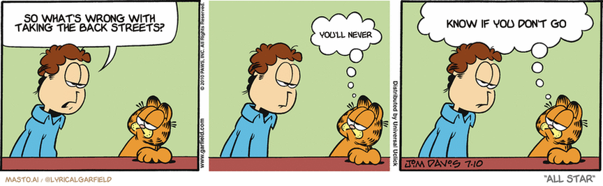 Original Garfield comic from July 10, 2010
Text replaced with lyrics from: All Star

Transcript:
• So What's Wrong With Taking The Back Streets?
• You'll Never
• Know If You Don't Go


--------------
Original Text:
• Jon:  I would appreciate it if you treated Liz like a member of the family.
• Garfield:  Okay...  But I thought you wanted me to be nice to her.