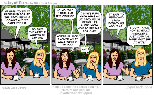 Two woman are at an outdoor cafe having coffee. One is reading an article on her phone… Panel One: Woman 1: We need to start preparing for AI. The revolution is coming and we can’t stop it. Woman 2: So says the article written by AI? heh Panel Two: Woman 1: No No! this is real and it’s coming! Woman 2: I don’t even know what an AI revolution means, let alone know how to prepare for one! Woman 1:You’re in luck, I asked an AI what should we do! Woman 2: And? Panel Three: Woman 1: It says to study and learn everything about AI. Woman 2: I don’t know how to study anymore! I just copy and paste what the AI says!
