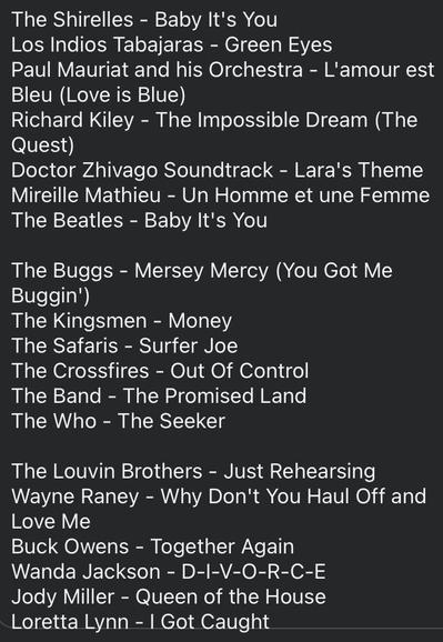 The Shirelles - Baby It's You
Los Indios Tabajaras - Green Eyes
Paul Mauriat and his Orchestra - L'amour est Bleu (Love is Blue)
Richard Kiley - The Impossible Dream (The Quest)
Doctor Zhivago Soundtrack - Lara's Theme
Mireille Mathieu - Un Homme et une Femme
The Beatles - Baby It's You

The Buggs - Mersey Mercy (You Got Me Buggin)
The Kingsmen - Money
The Safaris - Surfer Joe
The Crossfires - Out Of Control
The Band - The Promised Land
The Who - The Seeker

The Louvin Brothers - Just Rehearsing Wayne Raney - Why Don't You Haul Off and Love Me
Buck Owens - Together Again
Wanda Jackson - D-I-V-O-R-C-E
Jody Miller - Queen of the House
Loretta Lynn - | Got Caught