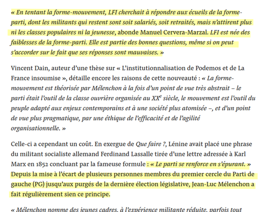 « En tentant la forme-mouvement, LFI cherchait à répondre aux écueils de la forme-parti, dont les militants qui restent sont soit salariés, soit retraités, mais n’attirent plus ni les classes populaires ni la jeunesse, abonde Manuel Cervera-Marzal. LFI est née des faiblesses de la forme-parti. Elle est partie des bonnes questions, même si on peut s’accorder sur le fait que ses réponses sont mauvaises. »

Vincent Dain, auteur d’une thèse sur « L’institutionnalisation de Podemos et de La France insoumise », détaille encore les raisons de cette nouveauté : « La forme-mouvement est théorisée par Mélenchon à la fois d’un point de vue très abstrait – le parti était l’outil de la classe ouvrière organisée au XXe siècle, le mouvement est l’outil du peuple adapté aux enjeux contemporains et à une société plus atomisée –, et d’un point de vue plus pragmatique, par une éthique de l’efficacité et de l’agilité organisationnelle. » 

Celle-ci a cependant un coût. En exergue de Que faire ?, Lénine avait placé une phrase du militant socialiste allemand Ferdinand Lassalle tirée d’une lettre adressée à Karl Marx en 1852 concluant par la fameuse formule : « Le parti se renforce en s’épurant. » Depuis la mise à l’écart de plusieurs personnes membres du premier cercle du Parti de gauche (PG) jusqu’aux purgés de la dernière élection législative, Jean-Luc Mélenchon a fait régulièrement sien ce principe.