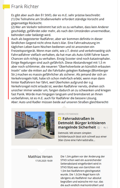 Frank Richter rantet auf lz.de gegen Radfahrer:

"...Auch als begeisterter Radfahrer, aber wir kommen definitiv in dieser ländlichen Gegend nicht ohne Auto's klar. Eine Fahrradnutzung im täglichen Leben kann Nischen bedienen und ist ansonsten ein Freizeitsportgerät. Wenn man sieht, wie z.T. dreist und verkehrswidrig sich Fahrradfahrer vielfach verhalten, da hat man als Auto-/LKW Fahrer kaum Chancen sich richtig zu verhalten. Einzig Scooter sind noch katastrophaler.
Einige Regelungen sind auch gefährlich. Diese Abstandsregel mit 1,5 m aber noch schlimmer, die neueren "Überholverbote an künstlich erbauten Inseln" oder die mitten auf die Fahrbahn gelegten Radwege (Blomberger Str.) machen es massiv gefährlicher als sicherer. Als jemand der sich an Verkehrsregeln hält, habe ich schon mehrfach erlebt, wenn man dann hinter Radfahrern her fährt, weil Überholen aufgrund der o.g Verkehrsregel nicht erlaubt ist, werden Radfahrer nervös, drehen sich unsicher immer wieder um, fangen dadurch an zu schwanken und kriegen fast Panik. Würde man hingegen langsam und bremsbereit an Ihnen vorbeifahren, ist es m.E. auch für Radfahrer die bessere Lösung. ..."

Der Rant ist hervorgehoben durch einen roten vertikalen Strich.