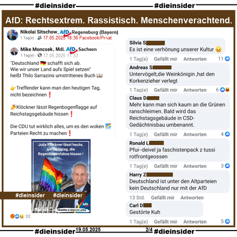 Am Samstag, den 17.05.2025 wurde im Rahmen des "internationalen Tag gegen die Diskriminierung queerer Menschen" die Regenbogenflagge auf dem Reichstagsgebäude gehisst.

Nikolai Sitschow AfD Bayern KV Regensburg teilt den Post von Mike Moncsek MdL AfD Sachsen (Siehe Slide 3) mit dem WELT Bericht "Klöckner lässt Regenbogenflagge auf Reichstagsgebäude hissen".

Wir zeigen auf Slide 2 u.a. die Kommentare 
"Es ist eine verhönung unserer Kultur.", "Untervögelt, die Weinkönigin, hat den Korkenzieher verlegt.", "Mehr kann man sich kaum an die Grünen ranschleimen. Bald wird das Reichstagsgebäude in CSD- Gedächtnisbau umbenannt.", "Pfui--deivel ja faschistenpack z tussi rotfrontgeossen.", "Deutschland ist unter den Altparteien kein Deutschland nur mit der AfD." und "Gestörte Kuh."