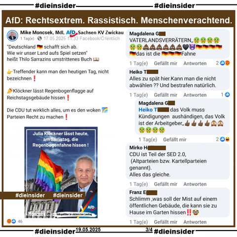 Am Samstag, den 17.05.2025 wurde im Rahmen des "internationalen Tag gegen die Diskriminierung queerer Menschen" die Regenbogenflagge auf dem Reichstagsgebäude gehisst.

Mike Moncsek MdL AfD Sachsen KV Zwickau teilt den WELT Bericht "Klöckner lässt Regenbogenflagge auf Reichstagsgebäude hissen" und postet "<Deutschland schafft sich ab. Wie wir unser Land aufs Spiel setzen> heißt Thilo Sarrazins umstrittenes Buch. Treffender kann man den heutigen Tag, nicht bezeichnen! Klöckner lässt Regenbogenflagge auf Reichstagsgebäude hissen! Die CDU tut wirklich alles, um es den woken Regenbogen Parteien Recht zu machen!"

Wir zeigen auf Slide 3 u.a. die Kommentare 
"VATERLANDSVERRÄTERN...", "Alles zu spät hier. Kann man die nicht abwählen ?? Und bestrafen natürlich." mit der Antwort "das Volk muss Kündigungen aushändigen, das Volk ist der Arbeitgeber.", "CDU ist Teil der SED 2.0, (Altparteien bzw. Kartellparteien genannt). Alles das gleiche." und "Schlimm, was soll der Mist auf einem öffentlichen Gebäude, die kann sie zu Hause im Garten hissen!!"