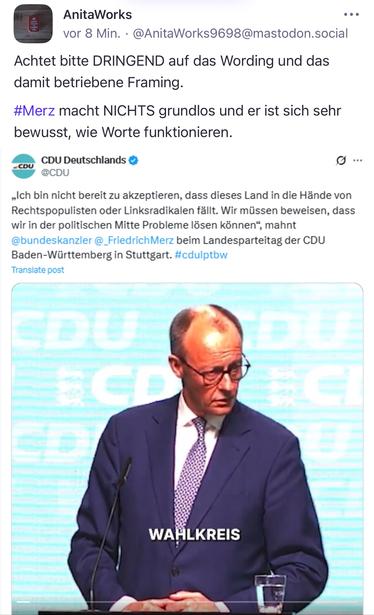 AnitaWorks
vor 8 Min. •@AnitaWorks9698@mastodon.social
Achtet bitte DRINGEND auf das Wording und das damit betriebene Framing.
#Merz macht NICHTS grundlos und er ist sich sehr bewusst, wie Worte funktionieren.
CDU Deutschlands ©
CDU @CDU.
9 ...
„Ich bin nicht bereit zu akzeptieren, dass dieses Land in die Hände von Rechtspopulisten oder Linksradikalen fällt. Wir müssen beweisen, dass wir in der politischen Mitte Probleme lösen können", mahnt @bundeskanzler @_FriedrichMerz beim Landesparteitag der CDU Baden-Württemberg in Stuttgart. #cdulptbw Translate post
WAHLKREIS🖖
