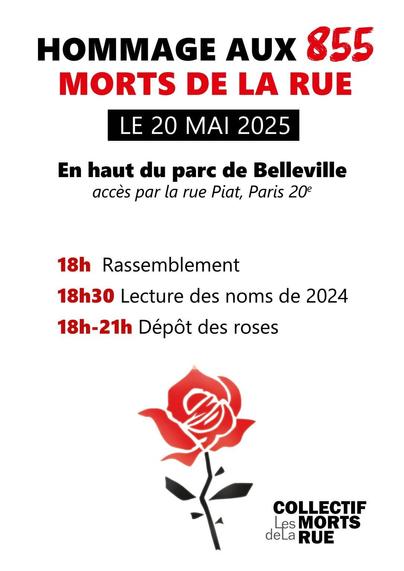 Affiche de l'hommage qui sera rendu aux 855 morts de la rue le 20 mai 2025
De 18h à 21h30
￼ En haut du Parc de Belleville (Paris 20e), accès par la rue Piat

Cette veillée se déroulera en plusieurs temps :
￼ Rassemblement à 18h
￼ Prises de parole de représentant·es d’associations, de personnes ayant connu la rue et d’élu·es à 18h30
￼ Lecture des noms et des histoires de vie de 18h à 21h30