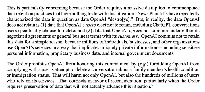Letter from OpenAI to the court

This is particularly concerning because the Order requires a massive disruption to commonplace data retention practices that have nothing to do with this litigation. News Plaintiffs have repeatedly characterized the data in question as data OpenAI “destro[ys].” But, in reality, the data OpenAI does not retain is (1) data that OpenAI’s users elect not to retain, including ChatGPT conversations users specifically choose to delete; and (2) data that OpenAI agrees not to retain under either its negotiated agreements or general business terms with its customers. OpenAI commits not to retain this data for a simple reason: because millions of individuals, businesses, and other organizations use OpenAI’s services in a way that implicates uniquely private information—including sensitive personal information, proprietary business data, and internal government documents.

The Order prohibits OpenAI from honoring this commitment by (e.g.) forbidding OpenAI from complying with a user’s attempt to delete a conversation about a family member’s health condition
or immigration status. That will harm not only OpenAI, but also the hundreds of millions of users who rely on its services. That counsels in favor of reconsideration, particularly when the Order
requires preservation of data that will not actually advance this litigation.