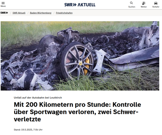 Screenshot einer Meldung von SWR Aktuell über einen Alleinunfall eines übermotorisierten Sportwagens mit 200 km/h auf der A96 nähe Memmingen.

Das Artikelbild zeigt einen die verkohlten, flach zusammengeschmozelenen Reste eines ausgebrannten „Sport“-Wagens auf einer grünen Wiese. Nur noch die Alu-Felge mit dem gelben Wappen eines italienischen Penisersatz-Herstellers sind unversehrt geblieben.
