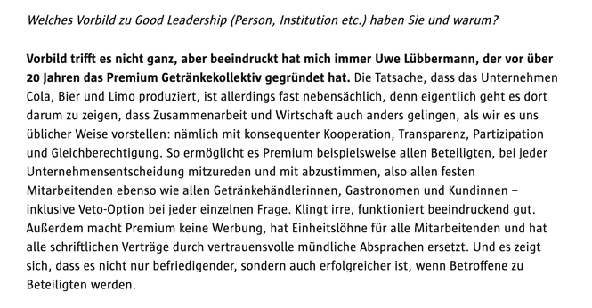 Welches Vorbild zu Good Leadership (Person, Institution etc.) haben Sie und warum?
Vorbild trifft es nicht ganz, aber beeindruckt hat mich immer Uwe Lübbermann, der vor über
20 Jahren das Premium Getränkekollektiv gegründet hat. Die Tatsache, dass das Unternehmen Cola, Bier und Limo produziert, ist allerdings fast nebensächlich, denn eigentlich geht es dort darum zu zeigen, dass Zusammenarbeit und Wirtschaft auch anders gelingen, als wir es uns üblicher Weise vorstellen: nämlich mit konsequenter Kooperation, Transparenz, Partizipation und Gleichberechtigung. So ermöglicht es Premium beispielsweise allen Beteiligten, bei jeder Unternehmensentscheidung mitzureden und mit abzustimmen, also allen festen Mitarbeitenden ebenso wie allen Getränkehändlerinnen, Gastronomen und Kundinnen - inklusive Veto-Option bei jeder einzelnen Frage. Klingt irre, funktioniert beeindruckend gut.
Außerdem macht Premium keine Werbung, hat Einheitslöhne für alle Mitarbeitenden und hat alle schriftlichen Verträge durch vertrauensvolle mündliche Absprachen ersetzt. Und es zeigt sich, dass es nicht nur befriedigender, sondern auch erfolgreicher ist, wenn Betroffene zu
Beteiligten werden.