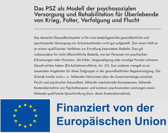 Ausschnitt aus der verlinkten Seite mit Projektbeschreibung:

Das PSZ als Modell der psychosozialen Versorgung und Rehabilitation für Überlebende von Krieg, Folter, Verfolgung und Flucht

Das deutsche Gesundheitssystem ist für eine bedarfsgerechte gesundheitliche und psychosoziale Versorgung von Schutzsuchenden nicht gut aufgestellt. Zum einen fehlt es an einem qualifizierten Verfahren zur Ermittlung besonderer Bedarfe. Dies gilt insbesondere für nicht offensichtliche Bedarfe, wie bei Personen mit psychischen Erkrankungen oder Personen, die Folter, Vergewaltigung oder sonstige Formen schwerer Gewalt erlitten haben (EU-Aufnahmerichtlinie, Art. 21). Zum anderen mangelt es an passenden Angeboten für diese Zielgruppe in der gesundheitlichen Regelversorgung. Die Gründe hierfür sind u. a.: fehlendes Fachwissen über die Zusammenhänge zwischen Flucht und psychischer Gesundheit, fehlende interkulturelle Kompetenzen, fehlende Kostenübernahme von Psychotherapien und weiteren psychosozialen Leistungen sowie fehlende qualifizierte Sprachmittlung (bzw. deren Kostenübernahme). 

Darunter das Logo der Europäischen Union mit dem Zusatz: Finanziert von der Europäischen Union