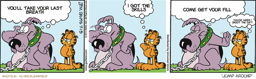 Original Garfield comic from July 13, 2010
Text replaced with lyrics from: Jump Around

Transcript:
• You'll Take Your Last Breath
• I Got The Skills
• Come Get Your Fill
• 'Cause When I Shoot The Gift


--------------
Original Text:
• Dog:  There's something I should be doing, but I can't think of it.
• Garfield:  Bark at me?
• Dog:  Not now! Can't you see I'm trying to remember something?
• Garfield:  Ho boy.