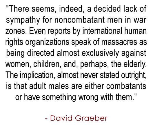 "There seems, indeed, a decided lack of 
sympathy for noncombatant men in war 
zones. Even reports by international human 
rights organizations speak of massacres as 
being directed almost exclusively against 
women, children, and, perhaps, the elderly. 
The implication, almost never stated outright, 
is that adult males are either combatants 
or have something wrong with them."
.
- David Graeber