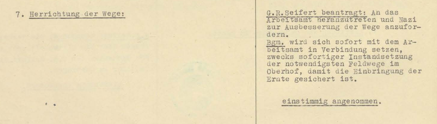 7. Herrichtung der Wege:

G.R. (Anm: Gemeinderat) Seifert beantragt: An das Arbeitsamt heranzutreten und Nazi zur Ausbesserung der Wege anzufordern.

Bgm. (Anm: Bürgermeister) wird sich sofort mit dem Arbeitsamt in Verbindung setzen, zwecks sofortiger Instandsetzung der notwendigsten Feldwege im Oberhof, damit die Einbringung der Ernte gesichert ist.

einstimmig angenommen.