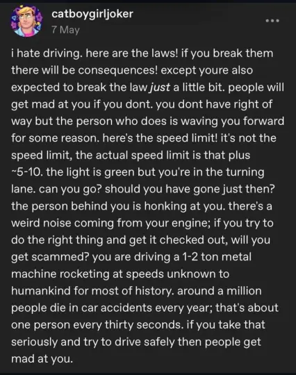 Tumblr post by catboygirljoker, posted May 7th.

"i hate driving. here are the laws! if you break them there will be consequences! except youre also expected to break the law just a little bit. people will get mad at you if you dont. you dont have right of way but the person who does is waving you forward for some reason. here's the speed limit! it's not the speed limit, the actual speed limit is that plus ~5-10. the light is green but you're in the turning lane. can you go? should you have gone just then? the person behind you is honking at you. there's a weird noise coming from your engine; if you try to do the right thing and get it checked out, will you get scammed? you are driving a 1-2 ton metal machine rocketing at speeds unknown to
humankind for most of history. around a million people die in car accidents every year; that's about one person every thirty seconds. if you take that seriously and try to drive safely then people get mad at you."