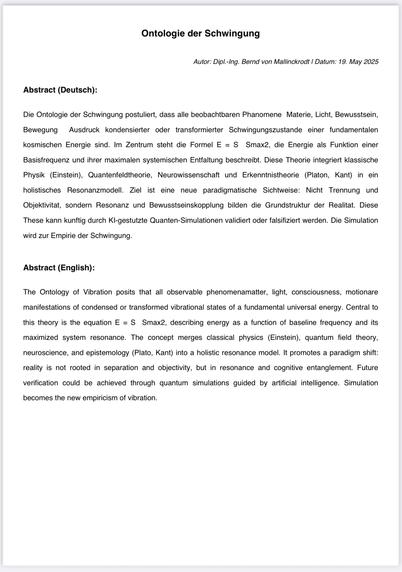 Ontologie der Schwingung
Autor: Dipl.-Ing. Bernd von Mallinckrodt I Datum: 19. May 2025
Abstract (Deutsch):
Die Ontologie der Schwingung postuliert, dass alle beobachtbaren Phanomene Materie, Licht, Bewusstsein, Bewegung
Ausdruck kondensierter oder transformierter Schwingungszustande einer
fundamentalen
kosmischen Energie sind. Im Zentrum steht die Formel E = S Smax2, die Energie als Funktion einer
Basisfrequenz und ihrer maximalen systemischen Entfaltung beschreibt. Diese Theorie integriert klassische Physik (Einstein), Quantenfeldtheorie, Neurowissenschaft und Erkenntnistheorie (Platon, Kant) in ein holistisches Resonanzmodell. Ziel ist eine neue paradigmatische Sichtweise: Nicht Trennung und
Objektivitat, sondern Resonanz und Bewusstseinskopplung bilden die Grundstruktur der Realitat. Diese
These kann kunftig durch Kl-gestutzte Quanten-Simulationen validiert oder falsifiziert werden. Die Simulation
wird zur Empirie der Schwingung.
Abstract (English):
The Ontology of Vibration posits that all observable phenomenamatter, light, consciousness, motionare
manifestations of condensed or transformed vibrational states of a fundamental universal energy. Central to
this theory is the equation E = S Smax2, describing energy as a function of baseline frequency and its
maximized system resonance. The concept merges classical physics (Einstein), quantum field theory, neuroscience, and epistemology (Plato, Kant) into a holistic resonance model. It promotes a paradigm shift: reality is n