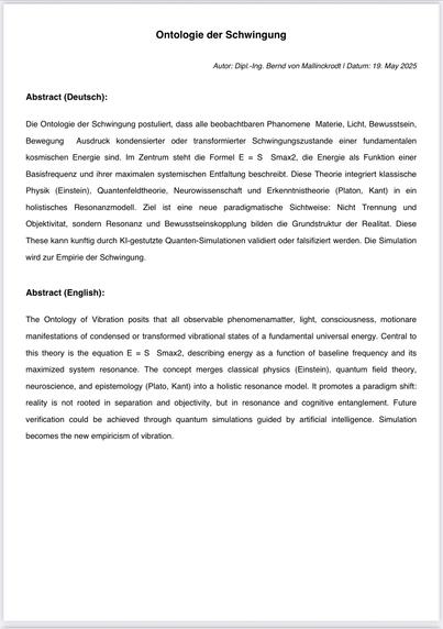 Ontologie der Schwingung
Autor: Dipl.-Ing. Bernd von Mallinckrodt | Datum: 19. May 2025
Abstract (Deutsch):
Die Ontologie der Schwingung postuliert, dass alle beobachtbaren Phanomene Materie, Licht, Bewusstsein, Bewegung
Ausdruck kondensierter oder transformierter Schwingungszustande einer fundamentalen
kosmischen Energie sind. Im Zentrum steht die Formel E = S Smax2, die Energie als Funktion einer
Basisfrequenz und ihrer maximalen systemischen Entfaltung beschreibt. Diese Theorie integriert klassische Physik (Einstein), Quantenfeldtheorie, Neurowissenschaft und Erkenntnistheorie (Platon, Kant) in ein holistisches Resonanzmodell. Ziel ist eine neue paradigmatische Sichtweise: Nicht Trennung und Objektivitat, sondern Resonanz und Bewusstseinskopplung bilden die Grundstruktur der Realitat. Diese
These kann kunftig durch Kl-gestutzte Quanten-Simulationen validiert oder falsifiziert werden. Die Simulation
wird zur Empirie der Schwingung.
Abstract (English):
The Ontology of Vibration posits that all observable phenomenamatter, light, consciousness, motionare manifestations of condensed or transformed vibrational states of a fundamental universal energy. Central to
this theory is the equation E = S Smax2, describing energy as a function of baseline frequency and its
maximized
system resonance. The concept merges classical physics (Einstein), quantum field theory,
neuroscience, and epistemology (Plato, Kant) into a holistic resonance model. It promotes a paradigm shift: reality is n