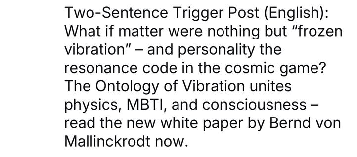 Two-Sentence Trigger Post (English):
What if matter were nothing but "frozen vibration" - and personality the resonance code in the cosmic game?
The Ontology of Vibration unites physics, MBTI, and consciousness - read the new white paper by Bernd von
Mallinckrodt now.🖖