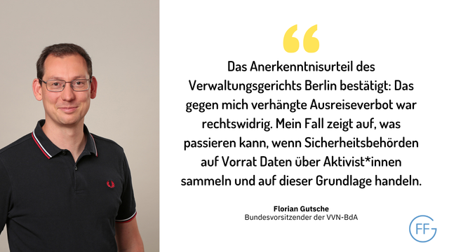 Bild von Florian Gutsche, daneben ein Zitat von ihm: „Das Anerkenntnisurteil des Verwaltungsgerichts Berlin bestätigt: Das gegen mich verhängte Ausreiseverbot war rechtswidrig. Der Fall zeigt allerdings auf, was passieren kann, wenn Sicherheitsbehörden auf Vorrat Daten über Aktivist*innen sammeln und auf dieser Grundlage handeln.“
