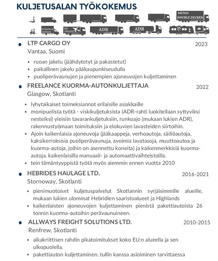 LTP CARGO OY, Vantaa, Suomi (2023)
- ruoan jakelu (jäähdytetyt ja pakastetut)
- paikallinen jakelu pääkaupunkiseudulla
- puoliperävaunujen ja pienempien ajoneuvojen kuljettaminen

FREELANCE KUORMA-AUTONKULJETTAJA, Glasgow, Skotlanti (2022)
- lyhytaikaiset toimeksiannot erilaisille asiakkaille
- monipuolista työtä - viskikuljetuksista (ADR-rahti luokitellaan syttyviksi nesteiksi) yleisiin tavarankuljetuksiin, runkoajo (mukaan lukien ADR),
- rakennustyömaan toimituksiin ja elokuvien lavasteiden siirtoihin.
Ajoin kaikenlaisia ajoneuvoja (jääkaappeja, verhoautoja, säiliöautoja,
- kaksikerroksisia puoliperävaunuja, avoimia lavatasoja, muuttoautoa ja kuorma-autoja, joihin on asennettu koneita) ja kaikenmerkkisiä kuorma-autoja, kaikenlaisilla manuaali- ja automaattivaihteistoilla.
- tein tämäntyyppistä työtä myös aiemmin ennen vuotta 2010

HEBRIDES HAULAGE LTD., Stornoway, Skotlanti (2016-2021)
- pienimuotoiset kuljetuspalvelut Skotlannin syrjäisimmille alueille,
mukaan lukien ulommat Hebridien saaristoalueet ja Highlands
- kaikenlaisten ajoneuvojen kuljettaminen pienistä pakettiautoista  26 tonnin kuorma-autoihin perävaunuineen.

ALLWAYS FREIGHT SOLUTIONS LTD., Renfrew, Skotlanti (2010-2015)
- aikakriittisen rahdin pikatoimitukset koko EU:n alueella ja sen
ulkopuolella.
- pakettiauton kuljettaminen, tullin kanssa asioiminen tarvittaessa