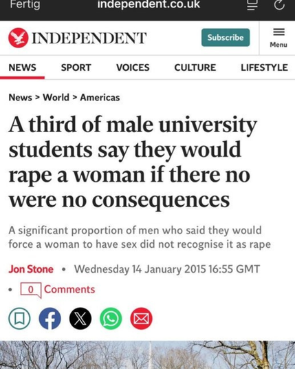 Independent titelt: Ein Drittel aller männlichen Studierenden sagt, sie würden eine Frau vergewaltigen, wenn ihr Nein keine Konsequenzen hätte. Eine große Zahl von Männern die Frauen zum Sex zwingen würden, sehen das nicht als Vergewaltigung.