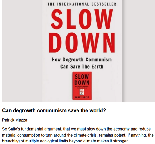 Can degrowth communism save the world?
Patrick Mazza, originally published by The Raven
May 19, 2025

So Saito’s fundamental argument, that we must slow down the economy and reduce material consumption to turn around the climate crisis, remains potent. If anything, the breaching of multiple ecological limits beyond climate makes it stronger.

"This is the first in a series on Possible Worlds, envisioning alternatives to the current system in the spirit of “Another world is possible.” Confronting our current political situation, we need to go beyond the defensive to explore how we came to this place and how we can make the systemic changes needed to move beyond it. In the series I will review books and other sources, some relatively new, some classics, to help inform this exploration.

...Regarding communism, Saito invites us to discover a different Marx, one who emerged in the latter years of his life, who looked beyond the industrial world of Western Europe that informed his early work to non-Western, indigenous and ancient communal models. One might even recast his revised understanding as communalism or common-ism. For, to Saito, the true meaning of communism is to reclaim the commons walled off by capitalism. That points a pathway to a sustainable future even for people who might resist that challenging term, degrowth communism."