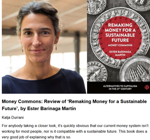 Money Commons: Review of ‘Remaking Money for a Sustainable Future’, by Ester Barinaga Martín
Katja Durrani, originally published by Lowimpact.org
May 16, 2025

For anybody taking a closer look, it’s quickly obvious that our current money system isn’t working for most people, nor is it compatible with a sustainable future. This book does a very good job of explaining why that is so.

Remaking Money for a Sustainable Future: Money Commons by Ester Barinaga Martín was published in 2024 by Bristol University Press in its series Alternatives to Capitalism in the 21st Century. Available through Open Access, you can download it as pdf or epub here: https://library.oapen.org/handle/20.500.12657/89799

The book provides an in-depth view and thorough analysis of various money arrangements. I highly recommend reading it if you are interested in alternative money systems — whether you are new to the topic or not.
