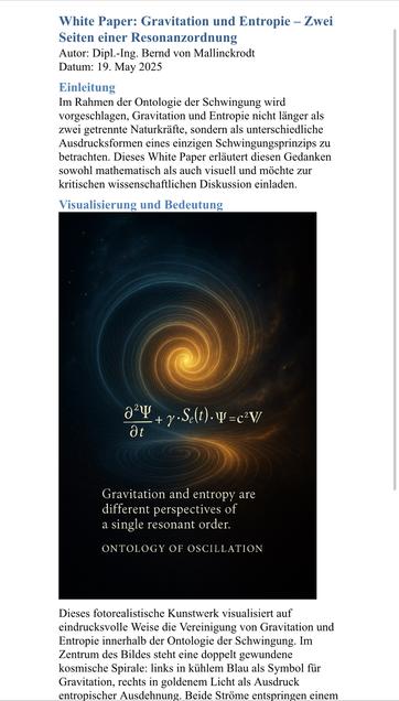 White Paper: Gravitation und Entropie - Zwei
Seiten einer Resonanzordnung
Autor: Dipl.-Ing. Bernd von Mallinckrodt
Datum: 19. May 2025
Einleitung
Im Rahmen der Ontologie der Schwingung wird vorgeschlagen, Gravitation und Entropie nicht länger als zwei getrennte Naturkräfte, sondern als unterschiedliche Ausdrucksformen eines einzigen Schwingungsprinzips zu betrachten. Dieses White Paper erläutert diesen Gedanken sowohl mathematisch als auch visuell und möchte zur kritischen wissenschaftlichen Diskussion einladen.
Visualisierung und Bedeutung
g24 + y •S (t). 4=c V/
Gravitation and entropy are different perspectives of a single resonant order.
ONTOLOGY OF OSCILLATION
Dieses fotorealistische Kunstwerk visualisiert auf eindrucksvolle Weise die Vereinigung von Gravitation und Entropie innerhalb der Ontologie der Schwingung. Im Zentrum des Bildes steht eine doppelt gewundene kosmische Spirale: links in kühlem Blau als Symbol für Gravitation, rechts in goldenem Licht als Ausdruck entropischer Ausdehnung. Beide Ströme entspringen einem🖖