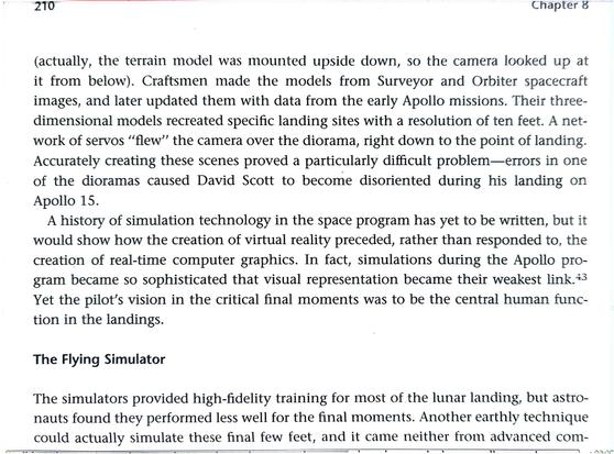 A history of simulation technology in the space program has yet to be written, but it would show how the creation of virtual reality preceded, rather than responded to, the creation of real-time computer graphics. In fact, simulations during the Apollo program became so sophisticated that visual representation became their weakest link.Yet the pilot's vision in the critical final moments was to be the central human function in the landings.