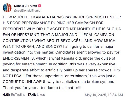 (Post on Truth Social)
Donald J. Trump
@realDonald Trump
HOW MUCH DID KAMALA HARRIS PAY BRUCE SPRINGSTEEN FOR HIS POOR PERFORMANCE DURING HER CAMPAIGN FOR PRESIDENT? WHY DID HE ACCEPT THAT MONEY IF HE IS SUCH A FAN OF HERS? ISN'T THAT A MAJOR AND ILLEGAL CAMPAIGN CONTRIBUTION? WHAT ABOUT BEYONCE? ...AND HOW MUCH WENT TO OPRAH, AND BONO??? I am going to call for a major investigation into this matter. Candidates aren't allowed to pay for ENDORSEMENTS, which is what Kamala did, under the guise of paying for entertainment. In addition, this was a very expensive and desperate effort to artificially build up her sparse crowds. IT'S NOT LEGAL! For these unpatriotic "entertainers," this was just a CORRUPT & UNLAWFUL way to capitalize on a broken system.
Thank you for your attention to this matter!!!
4.9k ReTruths 17.4k Likes
May 19, 2025, 12:34 AM