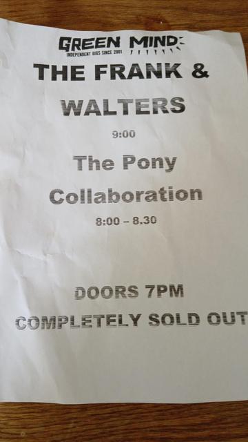 Super budget white A4 promo poster, you can see that the print cartridge is running out. Poster reads: The Frank & Walters 9:00 

The Pony Collaboration 8:00 - 8:30

DOORS 7PM
COMPLETELY SOLD OUT