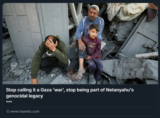 Palestinesi siedono sul luogo di un attacco israeliano a una casa, a Jabalya, nel nord della Striscia di Gaza, domenica.
Credito: Mahmoud Issa/Reuters

L'immagine mostra una scena di distruzione. In primo piano, un uomo anziano tiene in braccio un bambino. Entrambi guardano verso l'osservatore. Accanto a loro, un altro uomo è accovacciato con la testa tra le mani, in un gesto di disperazione. Lo sfondo è composto da macerie di edifici crollati.

Sovrapposto all'immagine, c'è un testo in inglese che recita: "Stop calling it a Gaza 'war', stop being part of Netanyahu's genocidal legacy" (Smettetela di chiamarla 'guerra' di Gaza, smettetela di essere parte dell'eredità genocida di Netanyahu). In basso a sinistra è visibile l'indirizzo web "www.haaretz.com".

Descrizione generata con AI.