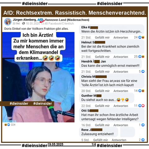 In der ARD Wahlarena zur Bundestagswahl 2025 am 17.02.2025 stellte u.a. eine junge Ärztin eine Frage an den damaligen Bundeskanzler Olaf Scholz. U.a. fragte sie "(…) Was werden Sie als Kanzler tun, um die Bevölkerung vor den gesundheitlichen Auswirkungen der Klimakrise zu schützen?".

3 Monate nach der Sendung postet Jürgen Alenberg AfD Niedersachsen KV Hannover-Land ein Bild der Ärztin, auf dem noch "Ich bin Ärztin! Zu mir kommen immer mehr Menschen die an dem Klimawandel erkranken... (3 Lach-Emojis)", was sie so nicht gesagt hat, steht und postet noch "Doris Dinkel von der Vollkorn Fraktion gibt alles." dazu.

Wir zeigen auf Slide 1 u.a. die Kommentare 
"Wenn die Ärztin ist, bin ich Herzchirurgin..", "Bei der ist die Krankheit schon ziemlich weit fortgeschritten.", "Das kann die unmöglich ernst meinen!", "Man sieht der Frau an, was sie für eine "tolle Ärztin" ist. Ich lach mich kaputt.", "Du siehst auch so aus...", "Hat man ihr schon ihre ärztliche Arbeit untersagt wegen fehlender Intelligenz?" und "Zulassung entziehen!"