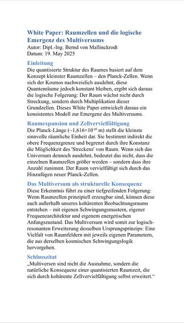 White Paper: Raumzellen und die logische Emergenz des Multiversums Autor: Dipl.-Ing. Bernd von Mallinckrodt
Datum: 19. May 2025
Einleitung
Die quantisierte Struktur des Raumes basiert auf dem Konzept kleinster Raumzellen - den Planck-Zellen. Wenn sich der Kosmos nachweislich ausdehnt, diese Quantenräume jedoch konstant bleiben, ergibt sich daraus die logische Folgerung: Der Raum wächst nicht durch Streckung, sondern durch Multiplikation dieser Grundzellen. Dieses White Paper entwickelt daraus ein konsistentes Modell zur Emergenz des Multiversums.
Raumexpansion und Zellvervielfältigung
Die Planck-Länge (~1,616x1035 m) stellt die kleinste sinnvolle räumliche Einheit dar. Sie bestimmt indirekt die obere Frequenzgrenze und begrenzt durch ihre Konstanz die Möglichkeit des 'Streckens' von Raum. Wenn sich das Universum dennoch ausdehnt, bedeutet das nicht, dass die einzelnen Raumzellen größer werden - sondern dass ihre Anzahl zunimmt. Der Raum vervielfältigt sich durch das Hinzufügen neuer Planck-Zellen.
Das Multiversum als strukturelle Konsequenz Diese Erkenntnis führt zu einer tiefgreifenden Folgerung:
Wenn Raumzellen prinzipiell erzeugbar sind, können diese auch außerhalb unseres kohärenten Beobachtungsraums entstehen - mit eigenen Schwingungsmustern, eigener Frequenzarchitektur und eigenem energetischen Anfangszustand. Das Multiversum wird somit zur logisch-resonanten Erweiterung desselben Ursprungsprinzips: Eine Vielfalt von Raumfeldern mit jeweils eigenen Parametern, die aus d