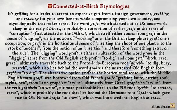 It’s grifting for a leader to accept an expensive gift from a foreign government, grubbing and crawling for your own benefit while compromising your own country, and etymologically that makes sense. The word grift, which started out as US underworld slang in the early 20th c., is probably a corruption of earlier graft in the sense of “corruption” (first attested in the 19th c.), which itself either comes from graft in the sense of “digging”, via the notion of “working” as in the British slang phrase graft one’s occupation, or graft in the horticultural sense of “inserting the shoot of one plant into the stock of another”, from the notion of an “insertion” and therefore “something extra, on the side”. The “digging” word graft is either an alteration of the word grave in the “digging” sense from the Old English verb grafan “to dig” and noun græf “ditch, cave, grave”, ultimately traceable back to the Proto-Indo-European root *ghrebh- “to dig, bury, scratch”, which also lies behind the word grub via the unattested Old English form grybban “to dig”.