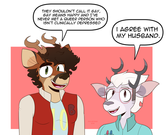 two deer, one is tall brown furred fellow with dark brown curled hair, tan and dark brown markings, and a red letterman jacket with a B, and the other is short, light grey furred with light blonde hair, white markings, and a seafoam button up shirt and pens in his pocket, look at the viewer.

the tall fellow says "They shouldn't call it gay, gay means happy and I've never met a queer person who isn't clinically depressed."

the short fellow says "I agree with my husband", reflecting a funny meme making fun of boomer comics. You may recognize it or not, if not, this may be confusing for you

Also there is a red square for the background.